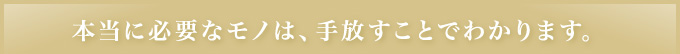 本当に必要なモノは､手放すことでわかります｡