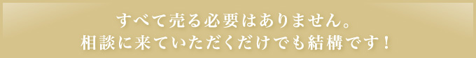 すべて売る必要はありません｡相談に来ていただくだけでも結構です！
