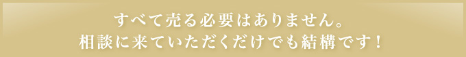 すべて売る必要はありません｡相談に来ていただくだけでも結構です！