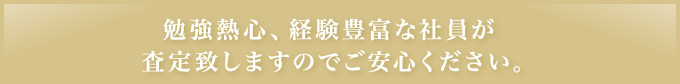 勉強熱心､経験豊富な社員が査定致しますのでご安心ください｡