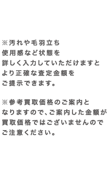 ※汚れや毛羽立ち使用感など状態を詳しく入力していただけますとより正確な査定金額をご提示できます。 ※参考買取価格のご案内となりますので、ご案内した金額が買取価格ではございませんのでご注意ください。