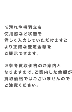 ※汚れや毛羽立ち使用感など状態を詳しく入力していただけますとより正確な査定金額をご提示できます。 ※参考買取価格のご案内となりますので、ご案内した金額が買取価格ではございませんのでご注意ください。